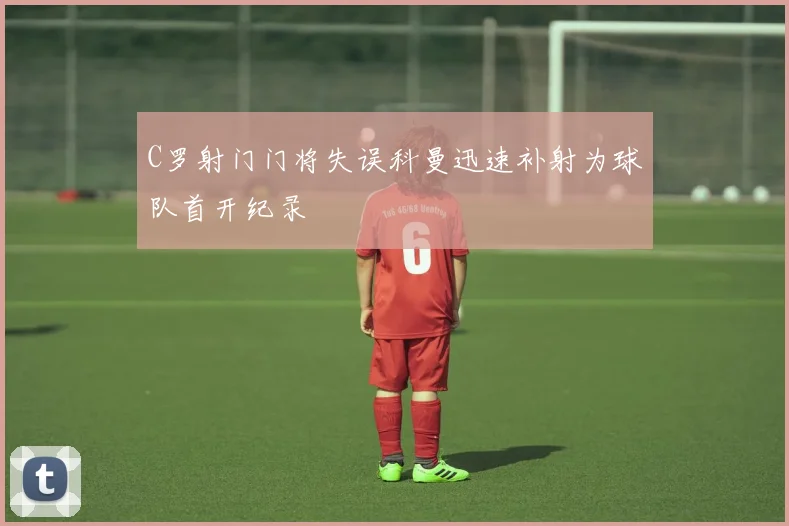 C罗射门门将失误科曼迅速补射为球队首开纪录