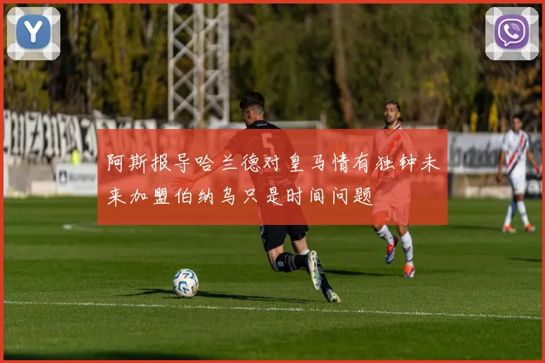 阿斯报导哈兰德对皇马情有独钟未来加盟伯纳乌只是时间问题