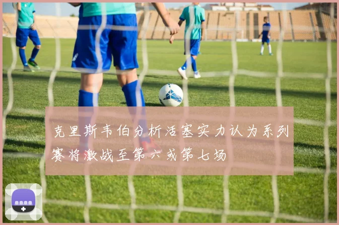 克里斯韦伯分析活塞实力认为系列赛将激战至第六或第七场