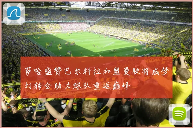萨哈盛赞巴尔科拉加盟曼联将成梦幻转会助力球队重返巅峰