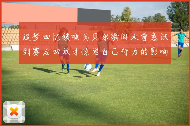 追梦回忆锁喉戈贝尔瞬间未曾意识到赛后回放才惊觉自己行为的影响