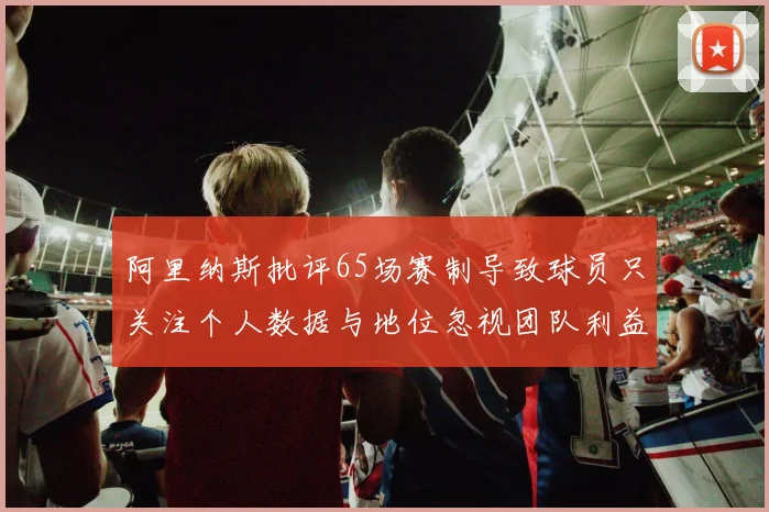 阿里纳斯批评65场赛制导致球员只关注个人数据与地位忽视团队利益