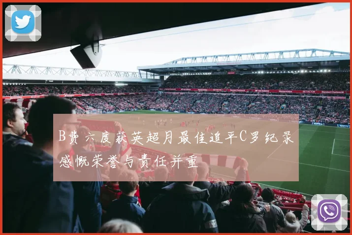 B费六度获英超月最佳追平C罗纪录感慨荣誉与责任并重