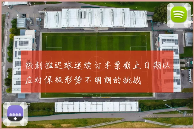热刺推迟球迷续订季票截止日期以应对保级形势不明朗的挑战