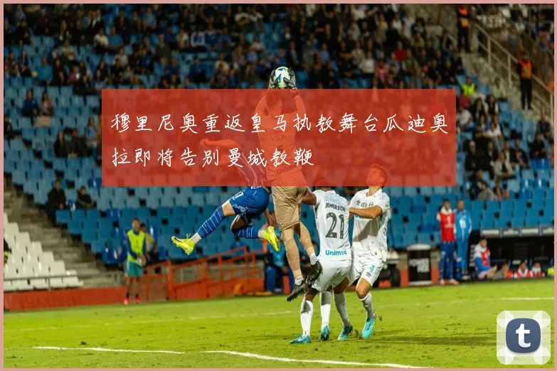 穆里尼奥重返皇马执教舞台瓜迪奥拉即将告别曼城教鞭