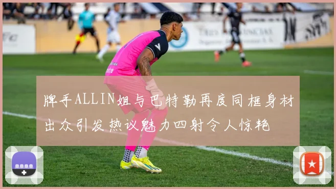 牌手ALLIN姐与巴特勒再度同框身材出众引发热议魅力四射令人惊艳