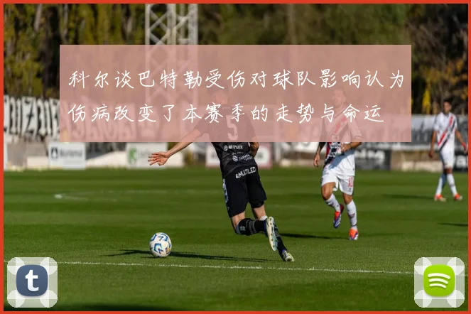 科尔谈巴特勒受伤对球队影响认为伤病改变了本赛季的走势与命运