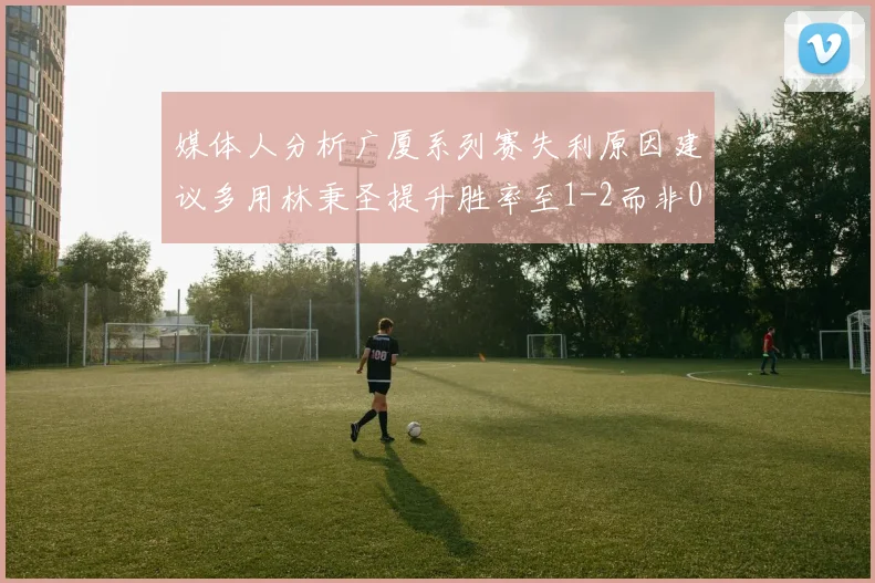 媒体人分析广厦系列赛失利原因建议多用林秉圣提升胜率至1-2而非0-3