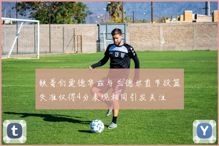 铁哥们爱德华兹与兰德尔首节投篮失准仅得4分表现相同引发关注