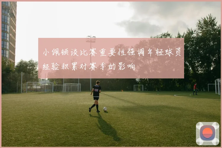 小佩顿谈比赛重要性强调年轻球员经验积累对赛季的影响